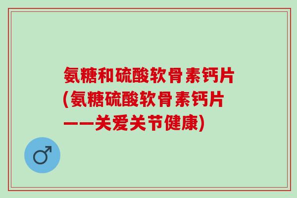 氨糖和硫酸软骨素钙片(氨糖硫酸软骨素钙片——关爱关节健康)