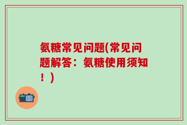 氨糖常见问题(常见问题解答:氨糖使用须知!) 氨糖常见问题(常见问题解答:氨糖使用须知!)