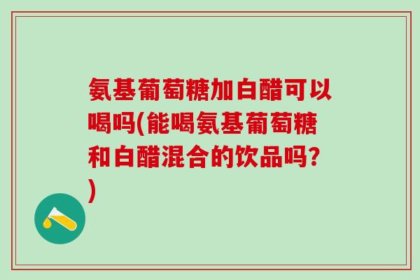 氨基葡萄糖加白醋可以喝吗(能喝氨基葡萄糖和白醋混合的饮品吗？)
