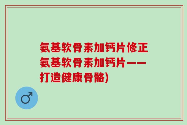 氨基软骨素加钙片修正氨基软骨素加钙片——打造健康骨骼)