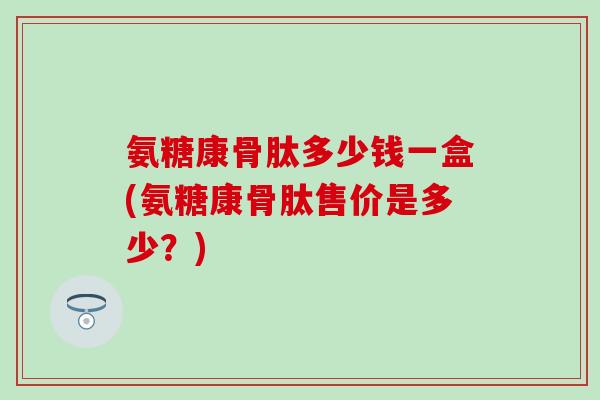 氨糖康骨肽多少钱一盒(氨糖康骨肽售价是多少？)