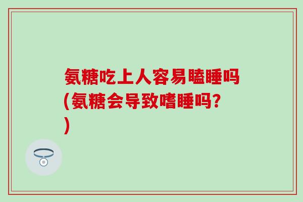 氨糖吃上人容易瞌睡吗(氨糖会导致嗜睡吗？)