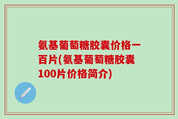 氨基葡萄糖胶囊价格一百片(氨基葡萄糖胶囊100片价格简介)