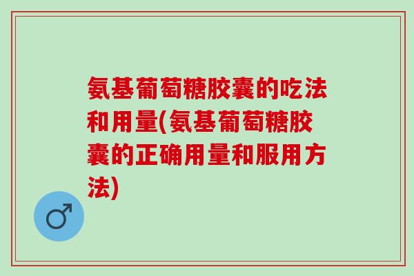 氨基葡萄糖胶囊的吃法和用量(氨基葡萄糖胶囊的正确用量和服用方法)