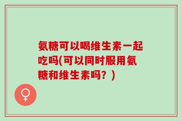 氨糖可以喝维生素一起吃吗(可以同时服用氨糖和维生素吗？)