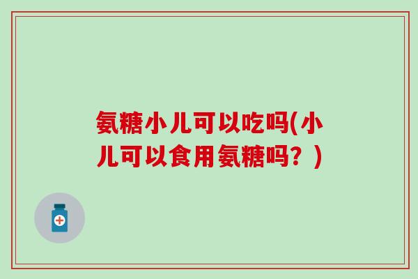 氨糖小儿可以吃吗(小儿可以食用氨糖吗？)