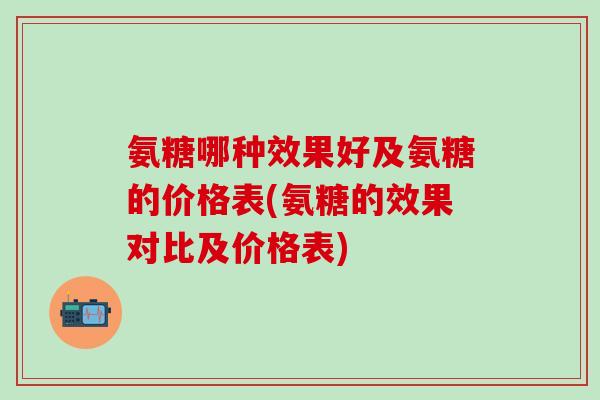 氨糖哪种效果好及氨糖的价格表(氨糖的效果对比及价格表)