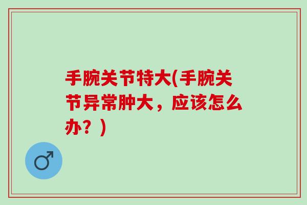 手腕关节特大(手腕关节异常肿大，应该怎么办？)