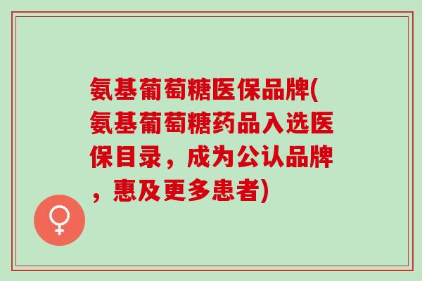 氨基葡萄糖医保品牌(氨基葡萄糖药品入选医保目录，成为公认品牌，惠及更多患者)