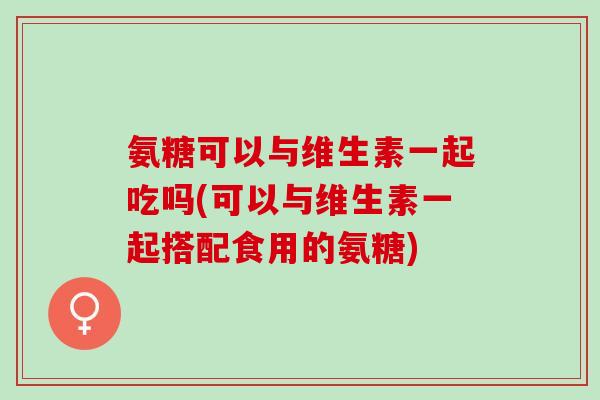 氨糖可以与维生素一起吃吗(可以与维生素一起搭配食用的氨糖)