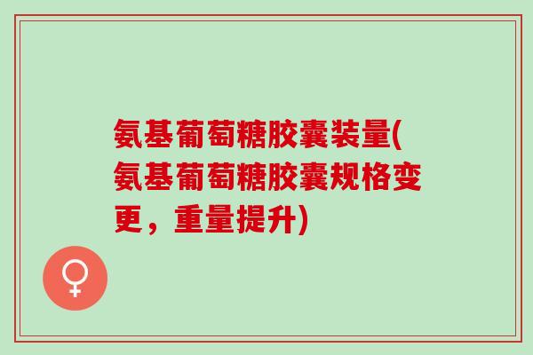 氨基葡萄糖胶囊装量(氨基葡萄糖胶囊规格变更，重量提升)