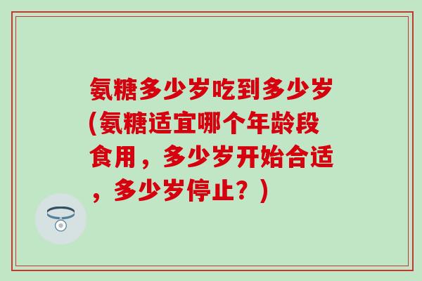 氨糖多少岁吃到多少岁(氨糖适宜哪个年龄段食用，多少岁开始合适，多少岁停止？)