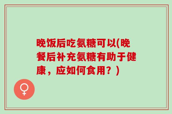 晚饭后吃氨糖可以(晚餐后补充氨糖有助于健康，应如何食用？)