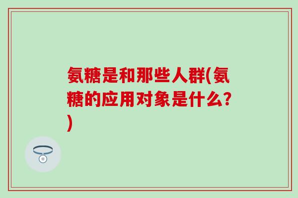 氨糖是和那些人群(氨糖的应用对象是什么？)