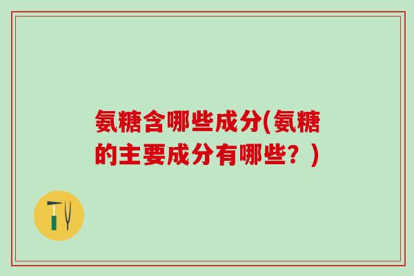 氨糖含哪些成分(氨糖的主要成分有哪些？)
