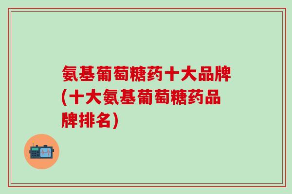 氨基葡萄糖药十大品牌(十大氨基葡萄糖药品牌排名)