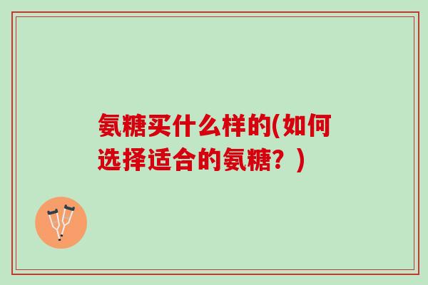 氨糖买什么样的(如何选择适合的氨糖？)