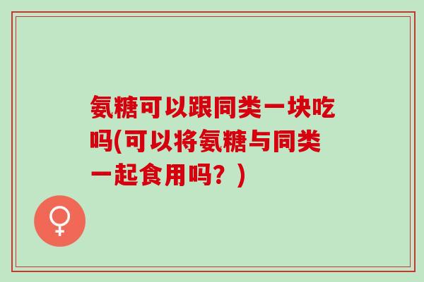 氨糖可以跟同类一块吃吗(可以将氨糖与同类一起食用吗？)