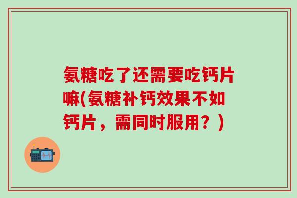 氨糖吃了还需要吃钙片嘛(氨糖补钙效果不如钙片，需同时服用？)