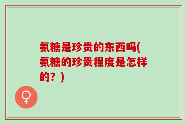 氨糖是珍贵的东西吗(氨糖的珍贵程度是怎样的？)