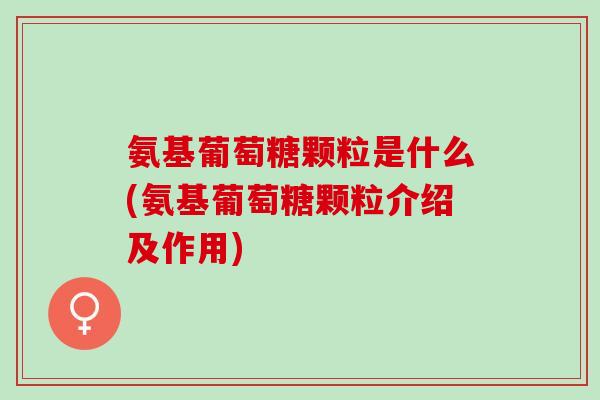 氨基葡萄糖颗粒是什么(氨基葡萄糖颗粒介绍及作用)