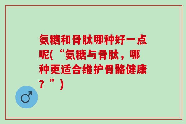 氨糖和骨肽哪种好一点呢(“氨糖与骨肽，哪种更适合维护骨骼健康？”)