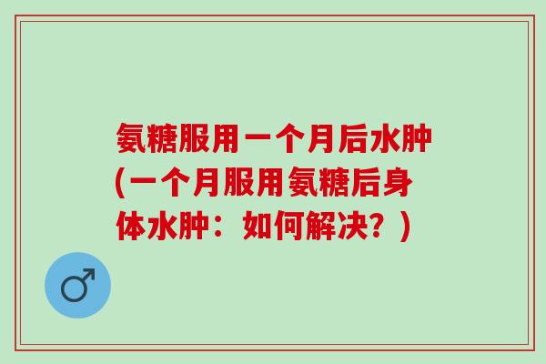 氨糖服用一个月后水肿(一个月服用氨糖后身体水肿：如何解决？)