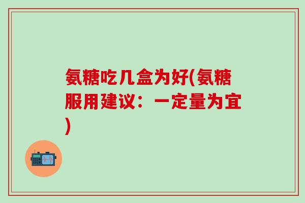 氨糖吃几盒为好(氨糖服用建议：一定量为宜)