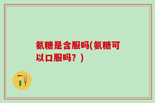 氨糖是含服吗(氨糖可以口服吗？)
