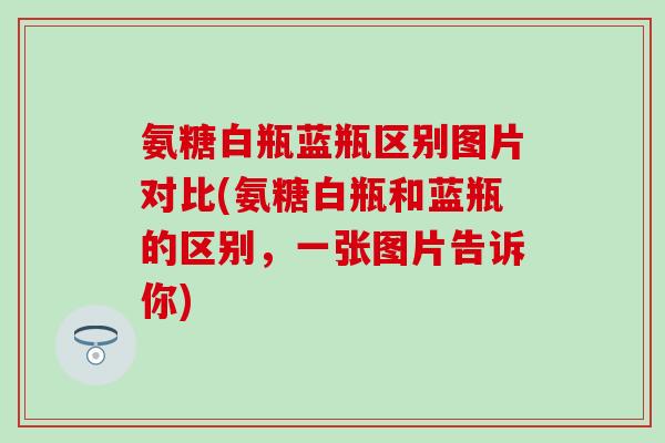 氨糖白瓶蓝瓶区别图片对比(氨糖白瓶和蓝瓶的区别，一张图片告诉你)