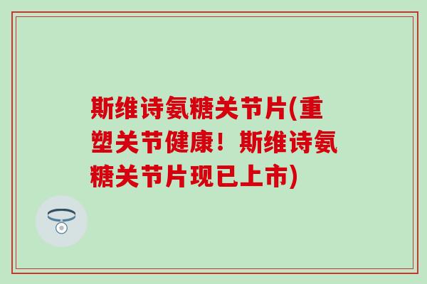 斯维诗氨糖关节片(重塑关节健康！斯维诗氨糖关节片现已上市)