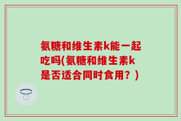 氨糖和维生素k能一起吃吗(氨糖和维生素k是否适合同时食用？)