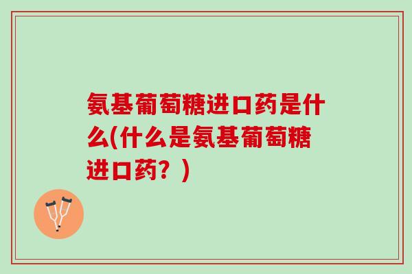 氨基葡萄糖进口药是什么(什么是氨基葡萄糖进口药？)