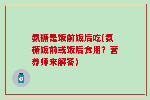 氨糖是饭前饭后吃(氨糖饭前或饭后食用？营养师来解答)