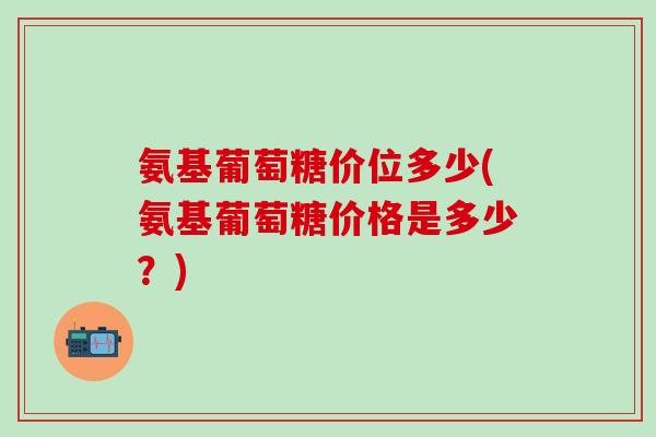 氨基葡萄糖价位多少(氨基葡萄糖价格是多少？)