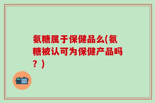 氨糖属于保健品么(氨糖被认可为保健产品吗？)