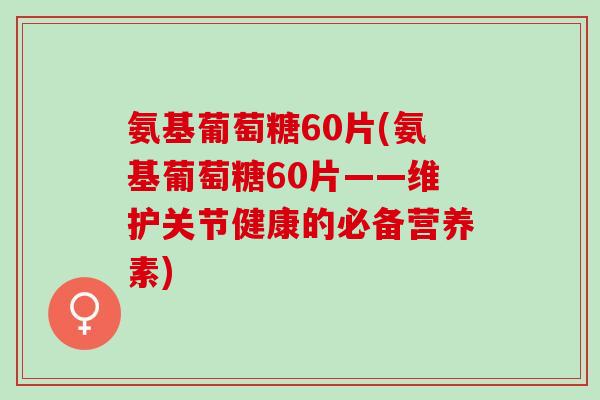 氨基葡萄糖60片(氨基葡萄糖60片——维护关节健康的必备营养素)