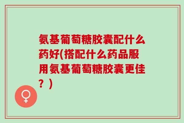 氨基葡萄糖胶囊配什么药好(搭配什么药品服用氨基葡萄糖胶囊更佳？)