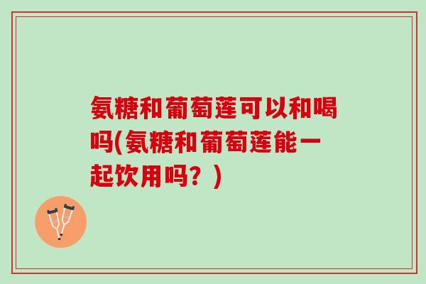 氨糖和葡萄莲可以和喝吗(氨糖和葡萄莲能一起饮用吗？)