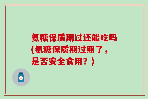 氨糖保质期过还能吃吗(氨糖保质期过期了，是否安全食用？)
