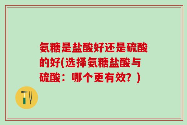 氨糖是盐酸好还是硫酸的好(选择氨糖盐酸与硫酸：哪个更有效？)