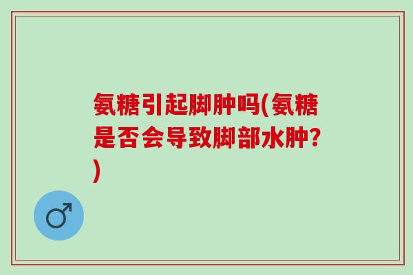 氨糖引起脚肿吗(氨糖是否会导致脚部水肿？)