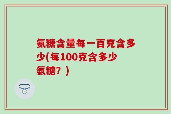氨糖含量每一百克含多少(每100克含多少氨糖？)