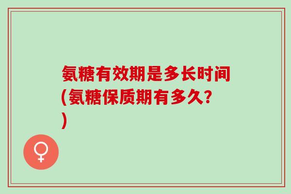 氨糖有效期是多长时间(氨糖保质期有多久？)