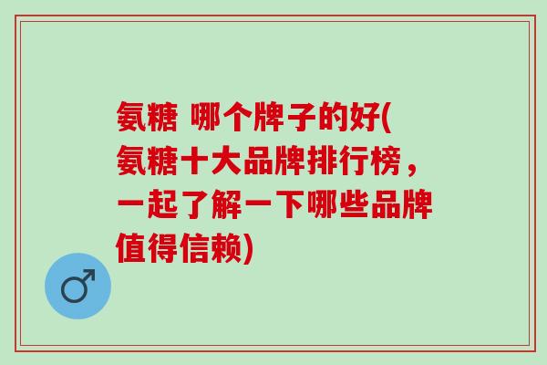 氨糖 哪个牌子的好(氨糖十大品牌排行榜，一起了解一下哪些品牌值得信赖)
