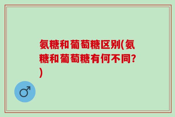 氨糖和葡萄糖区别(氨糖和葡萄糖有何不同？)