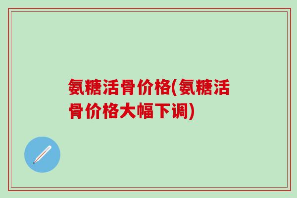 氨糖活骨价格(氨糖活骨价格大幅下调)