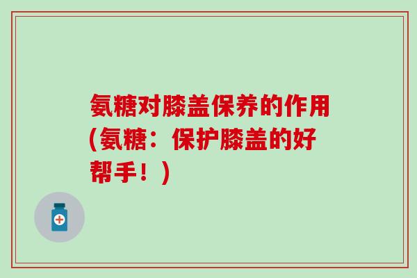 氨糖对膝盖保养的作用(氨糖：保护膝盖的好帮手！)