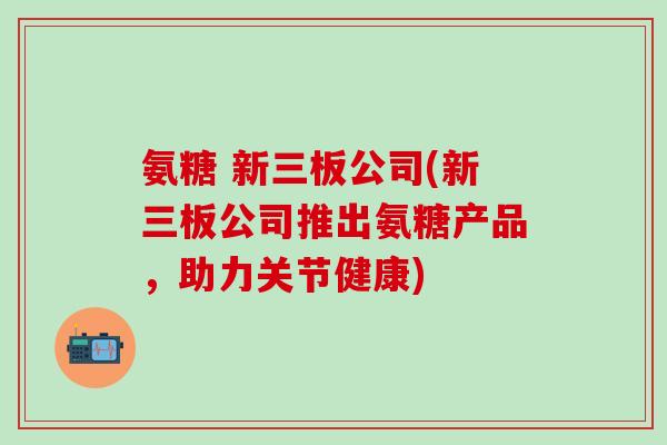 氨糖 新三板公司(新三板公司推出氨糖产品，助力关节健康)