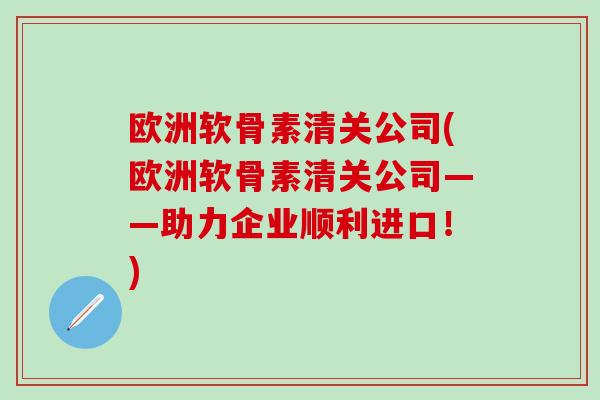 欧洲软骨素清关公司(欧洲软骨素清关公司——助力企业顺利进口！)